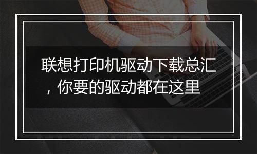 联想打印机驱动下载总汇，你要的驱动都在这里