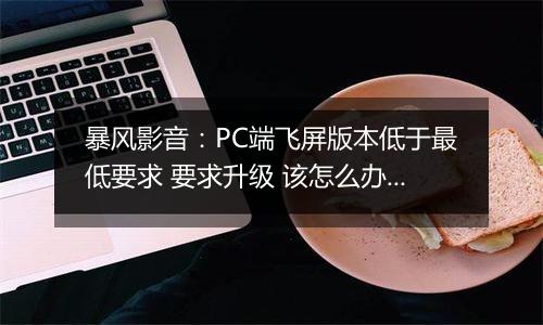 暴风影音：PC端飞屏版本低于最低要求 要求升级 该怎么办？