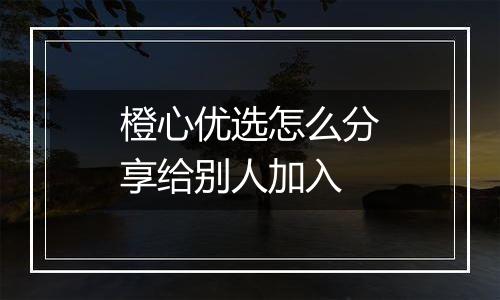 橙心优选怎么分享给别人加入