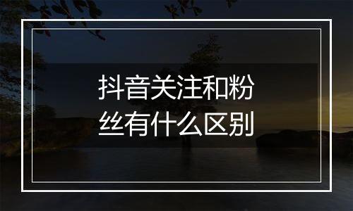 抖音关注和粉丝有什么区别