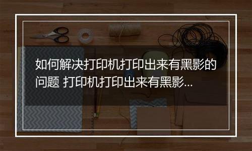 如何解决打印机打印出来有黑影的问题 打印机打印出来有黑影的解决方法