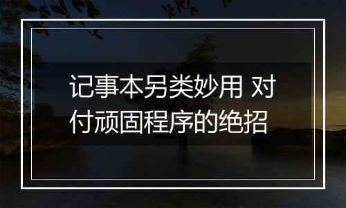 记事本另类妙用 对付顽固程序的绝招